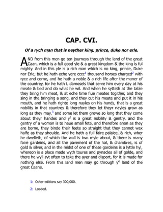 A
CAP. CVI.
Of a rych man that is neyther king, prince, duke nor erle.
ND from this men go ten journeys through the land of the great
Caan, which is a full good yle  a great kingdom  the king is ful
mighty. And in this yle is a rich man which is no king, prince, Duke
nor Erle, but he hath eche yere cccc1 thousand horses charged2 with
ryce and corne, and he hath a noble  a rich life after the maner of
the countrey, for he hath L damosels that serve him every day at his
meate  bed and do what he wil. And when he sytteth at the table
they bring him meat,  at eche time fiue meates togither, and they
sing in the bringing a song, and they cut his meate and put it in his
mouth, and he hath righte long nayles on his hands, that is a great
nobility in that countrey  therefore they let theyr nayles grow as
long as they may,3
and some let them growe so long that they come
about theyr handes and yt
is a great nobility  gentry, and the
gentry of a woman is to haue small fete, and therefore anon as they
are borne, they binde their feete so straight that they cannot wax
halfe as they shoulde. And he hath a full faire palaice,  rich, wher
he dwelleth, of which the wall is two myle about,  there is many
faire gardeins, and all the pavement of the hal,  chambres, is of
gold  silver, and in the midst of one of these gardeins is a lyttle hyl,
whereon is a place made wyth toures and pynacles all of golde, and
there he wyll syt often to take the ayer and disport, for it is made for
nothing else. From this land men may go through ye
land of the
great Caane.
1: Other editions say 300,000.
2: Loaded.
 