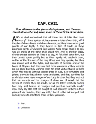 A
CAP. CVII.
How all these landes yles and kingdomes, and the men
therof afore rehersed, haue some of the articles of our faith.
ND ye shall understand that all these men  folke that haue
reason yt
I haue spoken of, haue some articles of our faith, all1 if
they be of divers lawes and divers beleves, yet they haue some good
poynts of our fayth,  they beleve in God of kinde as theyr
prophecie sayth, Et metuent eum omnes fines terræ, That is to say,
And all endes of the earth shall dread him. And in another place,
Omnes gentes servient ei, That is to say, All folk shall serve him, but
they cannot speak parfitly but as theyr kyndly wit teacheth them,
neither of the Son nor of the Holy Ghost can they speake, but they
can speake well of the Byble, and specially of Genesis, and of the
bokes of Moyses. And they say that those creatures yt
they worship
are no gods, but they worship them for great vertue that is in them
which may not be without special grace of God,  of simulacre and
ydoles, they say that all men haue simulacres, and that, say they, for
us christen men haue ymages of our Lady  other, but they wot not
that we worship not the ymages of stone nor of wood, but the
saynts of whome they are made, for as the letter teacheth clarkes
how they shal beleve, so ymages and paynture teacheth lewde2
men. They say also that the aungell of God speaketh to them in their
ydoles  do miracles, they say soth,3 but it is the evil aungell that
doth myracles to maintaine them in their ydolatrie.
1: Even.
2: Unlearned.
 