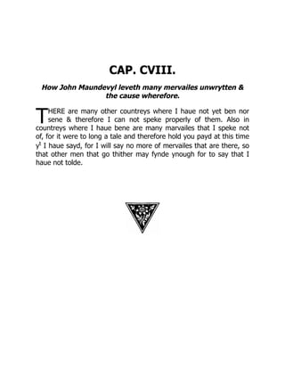 T
CAP. CVIII.
How John Maundevyl leveth many mervailes unwrytten 
the cause wherefore.
HERE are many other countreys where I haue not yet ben nor
sene  therefore I can not speke properly of them. Also in
countreys where I haue bene are many marvailes that I speke not
of, for it were to long a tale and therefore hold you payd at this time
yt
I haue sayd, for I will say no more of mervailes that are there, so
that other men that go thither may fynde ynough for to say that I
haue not tolde.
 