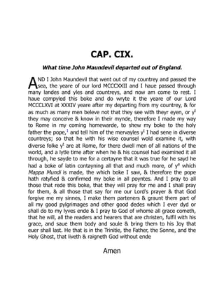 A
CAP. CIX.
What time John Maundevil departed out of England.
ND I John Maundevil that went out of my countrey and passed the
sea, the yeare of our lord MCCCXXII and I haue passed through
many landes and yles and countreys, and now am come to rest. I
haue compyled this boke and do wryte it the yeare of our Lord
MCCCLXVI at XXXIV yeare after my departing from my countrey,  for
as much as many men beleve not that they see with theyr eyen, or yt
they may conceive  know in their mynde, therefore I made my way
to Rome in my coming homewarde, to shew my boke to the holy
father the pope,1
and tell him of the mervayles yt
I had sene in diverse
countreys; so that he with his wise counsel wold examine it, with
diverse folke yt
are at Rome, for there dwell men of all nations of the
world, and a lytle time after when he  his counsel had examined it all
through, he sayde to me for a certayne that it was true for he sayd he
had a boke of latin contayning all that and much more, of ye
which
Mappa Mundi is made, the which boke I saw,  therefore the pope
hath ratyfied  confirmed my boke in all poyntes. And I pray to all
those that rede this boke, that they will pray for me and I shall pray
for them,  all those that say for me our Lord's prayer  that God
forgive me my sinnes, I make them parteners  graunt them part of
all my good pylgrimages and other good dedes which I ever dyd or
shall do to my lyves ende  I pray to God of whome all grace cometh,
that he will, all the readers and hearers that are christen, fulfil with his
grace, and saue them body and soule  bring them to his Joy that
euer shall last. He that is in the Trinitie, the Father, the Sonne, and the
Holy Ghost, that liveth  raigneth God without ende
Amen
 