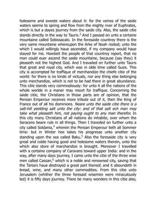holesome and sweete waters about it: for the veines of the saide
waters seeme to spring and flow from the mighty river of Euphrates,
which is but a dayes journey from the saide city. Also, the saide citie
stands directly in the way to Tauris.3 And I passed on unto a certaine
mountaine called Sobissacalo. In the foresaide countrey there is the
very same mountaine whereupon the Arke of Noah rested; unto the
which I would willingly haue ascended, if my company would haue
stayed for me. Howbeit the people of that countrey report, that no
man could euer ascend the saide mountaine, because (say they) it
pleaseth not the highest God. And I travailed on further unto Tauris
that great and royal city, which was in olde time called Susis. This
city is accompted for traffique of merchandize the chiefe citie of the
world: for there is no kinde of victuals, nor any thing else belonging
unto merchandize, which is not to be had there in great abundance.
This citie stands very commodiously: for unto it all the nations of the
whole worlde in a maner may resort for traffique. Concerning the
saide citie, the Christians in those parts are of opinion, that the
Persian Emperour receives more tribute out of it, then the King of
France out of all his dominions. Neare unto the saide citie there is a
salt-hill yeelding salt unto the city: and of that salt ech man may
take what pleaseth him, not paying ought to any man therefor. In
this city many Christians of all nations do inhabite, over whom the
Saracens beare rule in all things. Then I traveiled on further unto a
city called Soldania,4
wherein the Persian Emperour lieth all Sommer
time: but in Winter hee takes his progresse unto another city
standing upon the sea called Baku.5 Also the foresaide city is very
great and colde having good and holesome waters therein, unto the
which also store of marchandize is brought. Moreover I travelled
with a certaine company of Caravans toward upper India: and in the
way, after many days journey, I came unto the citie of the three wise
men called Cassan,6 which is a noble and renowned city, saving that
the Tartars haue destroyed a great part thereof, and it aboundeth in
bread, wine, and many other commodities. From this citie unto
Jerusalem (whither the three foresaid wisemen were miraculously
led) it is fifty days journey. There be many wonders in this citie also,
 