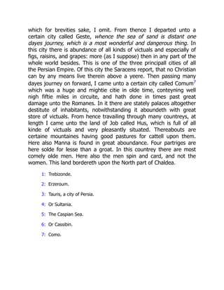 which for brevities sake, I omit. From thence I departed unto a
certain city called Geste, whence the sea of sand is distant one
dayes journey, which is a most wonderful and dangerous thing. In
this city there is abundance of all kinds of victuals and especially of
figs, raisins, and grapes: more (as I suppose) then in any part of the
whole world besides. This is one of the three principall cities of all
the Persian Empire. Of this city the Saracens report, that no Christian
can by any means live therein above a yeere. Then passing many
dayes journey on forward, I came unto a certain city called Comum7
which was a huge and mightie citie in olde time, conteyning well
nigh fiftie miles in circuite, and hath done in times past great
damage unto the Romanes. In it there are stately palaces altogether
destitute of inhabitants, notwithstanding it aboundeth with great
store of victuals. From hence travailing through many countreys, at
length I came unto the land of Job called Hus, which is full of all
kinde of victuals and very pleasantly situated. Thereabouts are
certaine mountaines having good pastures for cattell upon them.
Here also Manna is found in great aboundance. Four partriges are
here solde for lesse than a groat. In this countrey there are most
comely olde men. Here also the men spin and card, and not the
women. This land bordereth upon the North part of Chaldea.
1: Trebizonde.
2: Erzeroum.
3: Tauris, a city of Persia.
4: Or Sultania.
5: The Caspian Sea.
6: Or Cassibin.
7: Como.
 
