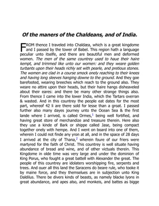 F
Of the maners of the Chaldeans, and of India.
ROM thence I traveled into Chaldæa, which is a great kingdome
and I passed by the tower of Babel. This region hath a language
peculiar unto itselfe, and there are beautiful men and deformed
women. The men of the same countrey used to haue their haire
kempt, and trimmed like unto our women: and they weare golden
turbants upon their heads richly set with pearle, and pretious stones.
The women are clad in a course smock onely reaching to their knees
and having long sleeves hanging downe to the ground. And they goe
barefooted, wearing breeches which reach to the ground also. They
weare no attire upon their heads, but their haire hangs disheaveled
about their eares: and there be many other strange things also.
From thence I came into the lower India, which the Tartars overran
 wasted. And in this countrey the people eat dates for the most
part, whereof 42 li are there sold for lesse than a groat. I passed
further also many dayes journey unto the Ocean Sea  the first
lande where I arrived, is called Ormes,1 being well fortified, and
having great store of merchandize and treasure therein. Here also
they use a kinde of Bark or shippe called Jase, being compact
together onely with hempe. And I went on board into one of them,
wherein I could not finde any yron at all, and in the space of 28 days
I arrived at the city of Thana,2 wherein foure of our friers were
martyred for the faith of Christ. This countrey is well situate having
abundance of bread and wine, and of other victuals therein. This
Kingdome in olde time was very large and under the dominion of
King Porus, who fought a great battell with Alexander the great. The
people of this countrey are idolaters worshipping fire, serpents and
trees. And ouer all this land the Saracens do beare rule, who tooke it
by maine force, and they themselues are in subjection unto King
Daldilus. There be divers kinds of beasts, as namely blacke lyons in
great abundance, and apes also, and monkeis, and battes as bigge
 