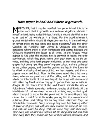 M
How peper is had: and where it groweth.
OREOUER, that it may be manifest how peper is had, it is to be
understood that it groweth in a certaine kingdome whereat I
myself arrived, being called Minibar,1 and it is not so plentifull in any
other part of the worlde as it is there. For the wood wherein it
growes conteineth in circuit 18 dayes journey. And in the said wood
or forrest there are two cities one called Flandrina,2 and the other
Cyncilim. In Flandrina both Jewes  Christians doe inhabite,
betweene whom there is often contention and warre: howbeit the
Christians overcome the Jewes at all times. In the foresaid wood
pepper is had after this maner: first it groweth in leaves like unto
pot-hearbes, which they plant neere unto great trees as we do our
vines, and they bring forth pepper in clusters, as our vines doe yeeld
grapes, but being ripe, they are of a green colour, and are gathered
as we gather grapes, and then the graines are layd in the Sunne to
be dried, and being dried are put into earthen vessels: and thus is
pepper made and kept. Now, in the same wood there be many
rivers, wherein are great store of Crocodiles, and of other serpents,
which the inhabitants of that countrey do burne up with strawe and
with other dry fewel, and so they go to gather their pepper without
danger. At the South End of the said forrest stands the city of
Polumbrum,3
which aboundeth with marchandize of all kinds. All the
inhabitants of that countrey do worship a living oxe, as their god,
whom they put to labour for sixe yeres, and in the seventh yere they
cause him to rest from al his worke, placing him in a solemne and
publique place: and calling him an holy beast. Moreouer they use
this foolish ceremonie: Every morning they take two basons, either
of silver or of gold, and with one they receive the urine of the oxe,
and with the other his dung. With the urine they wash their face,
their eyes, and all their fiue senses. Of the dung they put into both
their eyes, then they anoint the bals of their cheeks therewith, and
 