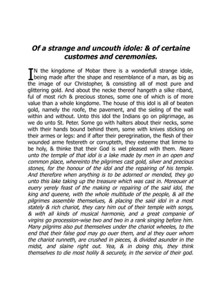 I
Of a strange and uncouth idole:  of certaine
customes and ceremonies.
N the kingdome of Mobar there is a wonderfull strange idole,
being made after the shape and resemblance of a man, as big as
the image of our Christopher,  consisting all of most pure and
glittering gold. And about the necke thereof hangeth a silke riband,
ful of most rich  precious stones, some one of which is of more
value than a whole kingdome. The house of this idol is all of beaten
gold, namely the roofe, the pavement, and the sieling of the wall
within and without. Unto this idol the Indians go on pilgrimage, as
we do unto St. Peter. Some go with halters about their necks, some
with their hands bound behind them, some with knives sticking on
their armes or legs: and if after their peregrination, the flesh of their
wounded arme festereth or corrupteth, they esteeme that limme to
be holy,  thinke that their God is wel pleased with them. Neare
unto the temple of that idol is a lake made by men in an open and
common place, whereinto the pilgrimes cast gold, silver and precious
stones, for the honour of the idol and the repairing of his temple.
And therefore when anything is to be adorned or mended, they go
unto this lake taking up the treasure which was cast in. Moreouer at
euery yerely feast of the making or repairing of the said idol, the
king and queene, with the whole multitude of the people,  all the
pilgrimes assemble themselues,  placing the said idol in a most
stately  rich chariot, they cary him out of their temple with songs,
 with all kinds of musical harmonie, and a great companie of
virgins go procession-wise two and two in a rank singing before him.
Many pilgrims also put themselves under the chariot wheeles, to the
end that their false god may go ouer them, and al they ouer whom
the chariot runneth, are crushed in pieces,  divided asunder in the
midst, and slaine right out. Yea,  in doing this, they think
themselves to die most holily  securely, in the service of their god.
 