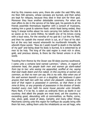 And by this meanes every yere, there die under the said filthy idol,
mo then 500 persons, whose carcases are burned, and their ashes
are kept for reliques, because they died in that sort for their god.
Moreover they haue another detestable ceremony. For when any
man offers to die in the service of his false god, his parents  all his
friends assemble themselues together with a consort of musicians,
making him a great  solemne feast: which feast being ended, they
hang 5 sharpe knifes about his neck carrying him before the idol 
so soone as he is come thither, he taketh one of his knives crying
with a loud voice, For the worship of my god do I cut this my flesh,
and then he casteth the morsel which is cut, at ye
face of his idol:
but at the very last wound wherewith he murthereth himselfe, he
uttereth these words: Now do I yeeld myself to death in the behalfe
of my god and being dead his body is burned,  is esteemed by al
men to be holy. The king of the said region is most rich in silver,
gold, and precious stones,  there be the fairest unions in al the
world.
Traveling from thence by the Ocean sea 50 daies journey southward,
I came unto a certaine land named Lammori,1
where, in regard of
extreeme heat, the people both men and women go stark-naked
from top to toe: who seeing me apparelled, scoffed at me, saying
that God made Adam and Eve naked. In this countrey al women are
common, so that no man can say, this is my wife. Also when any of
the said women beareth a son or a daughter, she bestowes it upon
anyone that hath lien with her, whom she pleaseth. Likewise al the
land of that region is possessed in common, so that there is not
mine  thine, or any propriety of possession in the division of lands:
howbeit euery man hath his owne house peculiar unto himselfe.
Mans flesh, if it be fat, is eaten as ordinarily there as beefe in our
countrey. And albeit the people are most lewd, yet the countrey is
exceeding good, abounding with al commodities, as fleshe, corne,
rise, silver, gold, wood of aloes, Camphir, and many other things.
Marchants coming unto this region for traffique do usually bring with
them fat men, selling them unto the inhabitants as we sel hogs, who
 