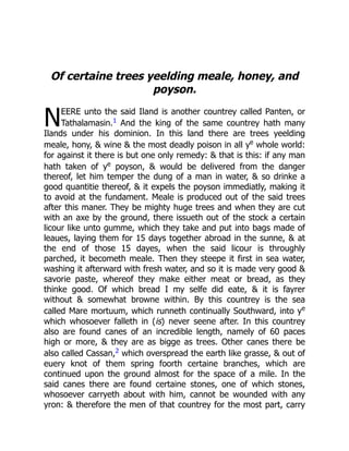 N
Of certaine trees yeelding meale, honey, and
poyson.
EERE unto the said Iland is another countrey called Panten, or
Tathalamasin.1 And the king of the same countrey hath many
Ilands under his dominion. In this land there are trees yeelding
meale, hony,  wine  the most deadly poison in all ye
whole world:
for against it there is but one only remedy:  that is this: if any man
hath taken of ye
poyson,  would be delivered from the danger
thereof, let him temper the dung of a man in water,  so drinke a
good quantitie thereof,  it expels the poyson immediatly, making it
to avoid at the fundament. Meale is produced out of the said trees
after this maner. They be mighty huge trees and when they are cut
with an axe by the ground, there issueth out of the stock a certain
licour like unto gumme, which they take and put into bags made of
leaues, laying them for 15 days together abroad in the sunne,  at
the end of those 15 dayes, when the said licour is throughly
parched, it becometh meale. Then they steepe it first in sea water,
washing it afterward with fresh water, and so it is made very good 
savorie paste, whereof they make either meat or bread, as they
thinke good. Of which bread I my selfe did eate,  it is fayrer
without  somewhat browne within. By this countrey is the sea
called Mare mortuum, which runneth continually Southward, into ye
which whosoever falleth in (is) never seene after. In this countrey
also are found canes of an incredible length, namely of 60 paces
high or more,  they are as bigge as trees. Other canes there be
also called Cassan,2 which overspread the earth like grasse,  out of
euery knot of them spring foorth certaine branches, which are
continued upon the ground almost for the space of a mile. In the
said canes there are found certaine stones, one of which stones,
whosoever carryeth about with him, cannot be wounded with any
yron:  therefore the men of that countrey for the most part, carry
 