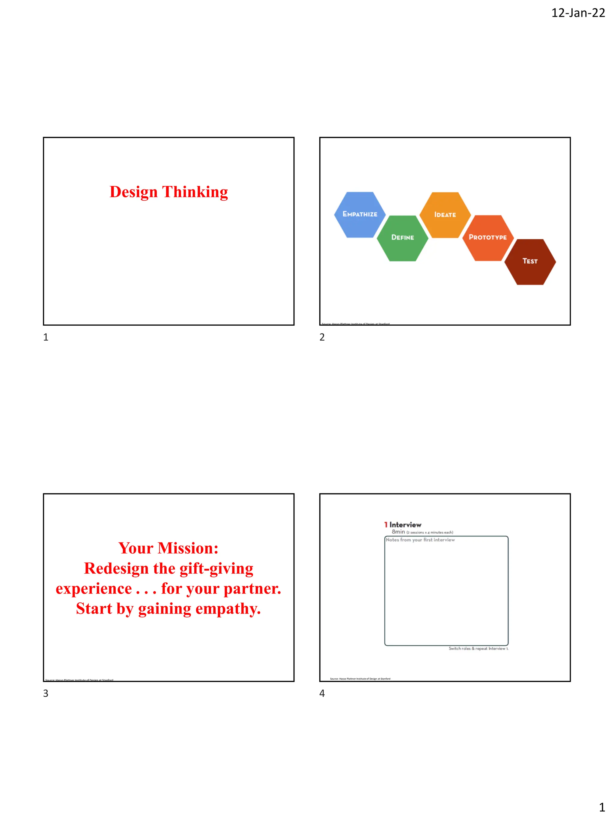 12-Jan-22
1
Design Thinking
Source: Hasso Plattner Institute of Design at Stanford
Your Mission:
Redesign the gift-giving
experience . . . for your partner.
Start by gaining empathy.
Source: Hasso Plattner Institute of Design at Stanford
Source: Hasso Plattner Institute of Design at Stanford
1 2
3 4
 