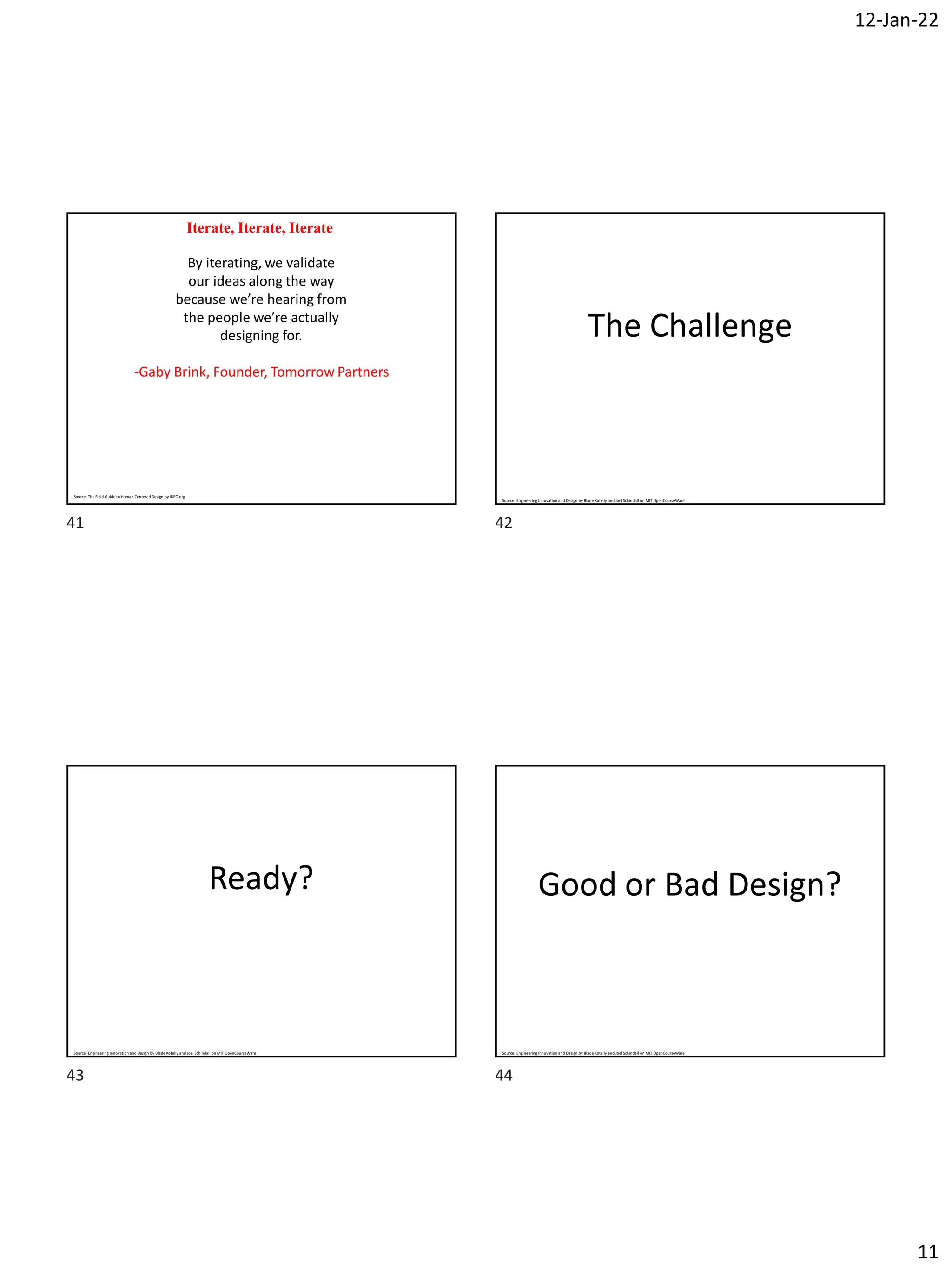 12-Jan-22
11
Iterate, Iterate, Iterate
By iterating, we validate
our ideas along the way
because we’re hearing from
the people we’re actually
designing for.
-Gaby Brink, Founder, Tomorrow Partners
Source: The Field Guide to Human Centered Design by IDEO.org
The Challenge
Source: Engineering Innovation and Design by Blade Kotelly and Joel Schindall on MIT OpenCourseWare
Ready?
Source: Engineering Innovation and Design by Blade Kotelly and Joel Schindall on MIT OpenCourseWare
Good or Bad Design?
Source: Engineering Innovation and Design by Blade Kotelly and Joel Schindall on MIT OpenCourseWare
41 42
43 44
 