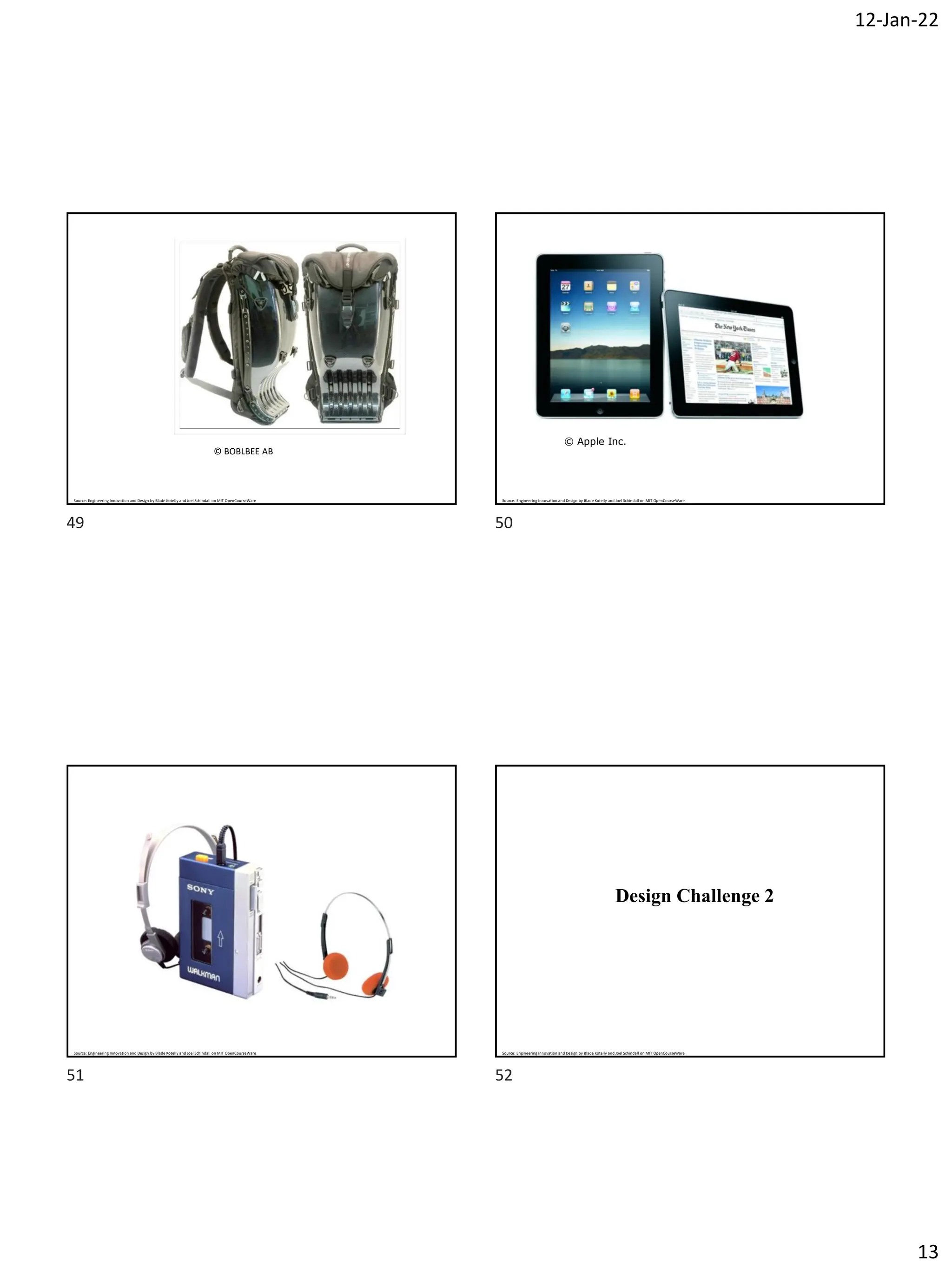 12-Jan-22
13
© BOBLBEE AB
Source: Engineering Innovation and Design by Blade Kotelly and Joel Schindall on MIT OpenCourseWare
© Apple Inc.
Source: Engineering Innovation and Design by Blade Kotelly and Joel Schindall on MIT OpenCourseWare
Source: Engineering Innovation and Design by Blade Kotelly and Joel Schindall on MIT OpenCourseWare
Design Challenge 2
Source: Engineering Innovation and Design by Blade Kotelly and Joel Schindall on MIT OpenCourseWare
49 50
51 52
 