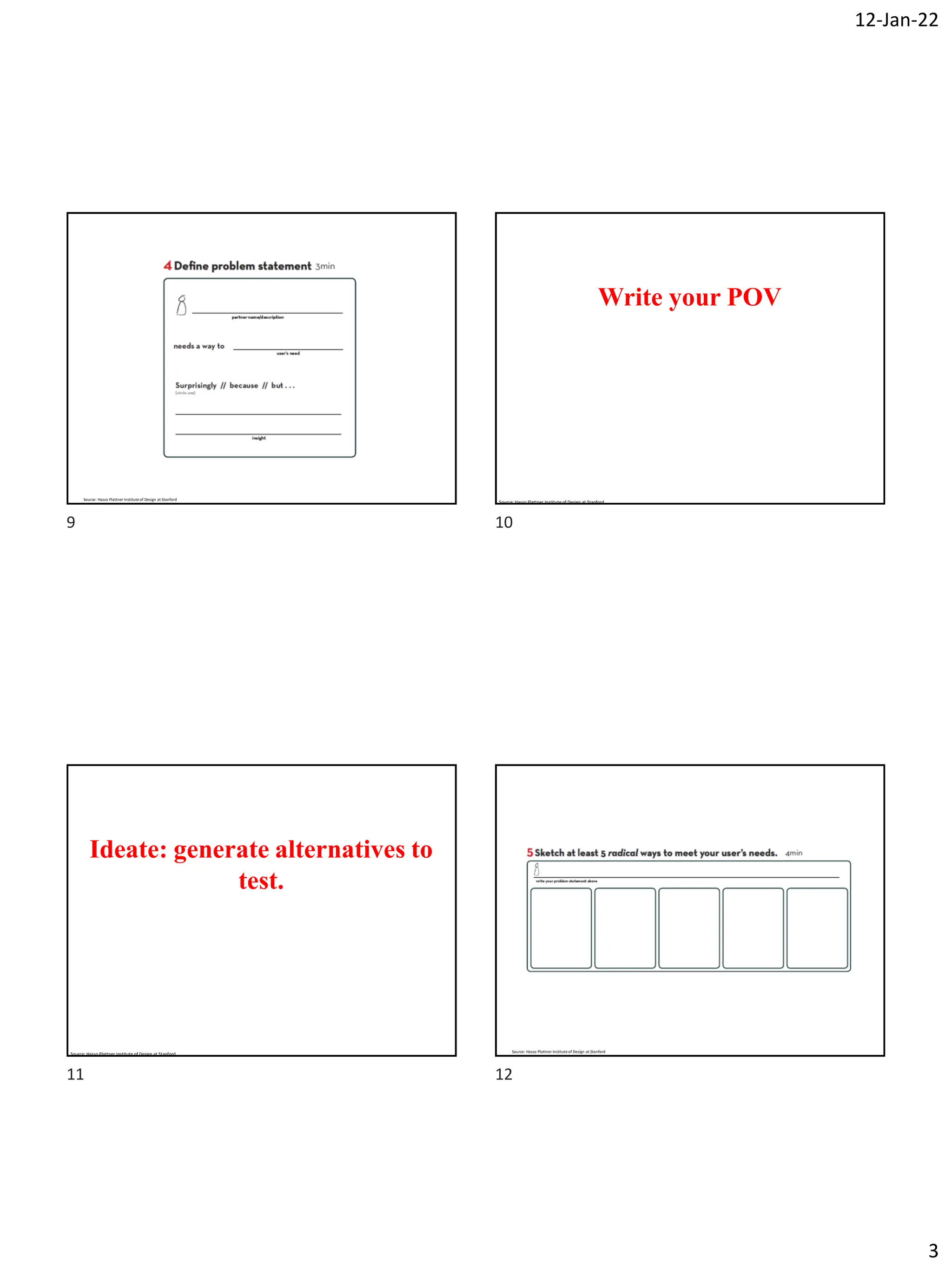 12-Jan-22
3
Source: Hasso Plattner Institute of Design at Stanford
Write your POV
Source: Hasso Plattner Institute of Design at Stanford
Ideate: generate alternatives to
test.
Source: Hasso Plattner Institute of Design at Stanford
Source: Hasso Plattner Institute of Design at Stanford
9 10
11 12
 