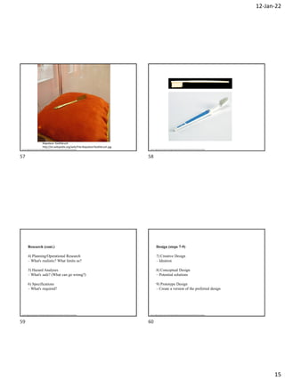 12-Jan-22
15
Napoleon Toothbrush
http://en.wikipedia.org/wiki/File:NapoleonToothbrush.jpg
Source: Engineering Innovation and Design by Blade Kotelly and Joel Schindall on MIT OpenCourseWare Source: Engineering Innovation and Design by Blade Kotelly and Joel Schindall on MIT OpenCourseWare
Research (cont.)
4) Planning/Operational Research
– What's realistic? What limits us?
5) Hazard Analyses
– What's safe? (What can go wrong?)
6) Specifications
– What's required?
Source: Engineering Innovation and Design by Blade Kotelly and Joel Schindall on MIT OpenCourseWare
Design (steps 7-9)
7) Creative Design
– Ideation
8) Conceptual Design
– Potential solutions
9) Prototype Design
– Create a version of the preferred design
Source: Engineering Innovation and Design by Blade Kotelly and Joel Schindall on MIT OpenCourseWare
57 58
59 60
 