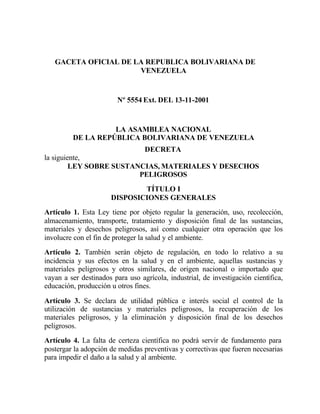 GACETA OFICIAL DE LA REPUBLICA BOLIVARIANA DE
VENEZUELA
Nº 5554 Ext. DEL 13-11-2001
LA ASAMBLEA NACIONAL
DE LA REPÚBLICA BOLIVARIANA DE VENEZUELA
DECRETA
la siguiente,
LEY SOBRE SUSTANCIAS, MATERIALES Y DESECHOS
PELIGROSOS
TÍTULO I
DISPOSICIONES GENERALES
Artículo 1. Esta Ley tiene por objeto regular la generación, uso, recolección,
almacenamiento, transporte, tratamiento y disposición final de las sustancias,
materiales y desechos peligrosos, así como cualquier otra operación que los
involucre con el fin de proteger la salud y el ambiente.
Artículo 2. También serán objeto de regulación, en todo lo relativo a su
incidencia y sus efectos en la salud y en el ambiente, aquellas sustancias y
materiales peligrosos y otros similares, de origen nacional o importado que
vayan a ser destinados para uso agrícola, industrial, de investigación científica,
educación, producción u otros fines.
Artículo 3. Se declara de utilidad pública e interés social el control de la
utilización de sustancias y materiales peligrosos, la recuperación de los
materiales peligrosos, y la eliminación y disposición final de los desechos
peligrosos.
Artículo 4. La falta de certeza científica no podrá servir de fundamento para
postergar la adopción de medidas preventivas y correctivas que fueren necesarias
para impedir el daño a la salud y al ambiente.
 