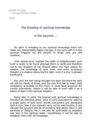 WORD OF GOD
... through Bertha Dudde
5554
The blessing of spiritual knowledge
in the beyond....
My spirit is revealing to you spiritual knowledge which will
make you indescribably happy one day, if you work with it in the
spiritual kingdom for the benefit of those who are still
unaware....
Until people have reached the state of enlightenment pure
truth is rarely to be found amongst them on earth and therefore
not in the kingdom of the beyond either. For light stands for
wisdom, the knowledge of pure truth, and every erroneous
thought is a shadow obscuring the light, even if a soul is already
translucent.
But until the last wrong thought has been banished the light
will still be cloudy at times, and the soul first has to make itself
completely accessible to the truth, it must have acquired the
correct information, before it will be able to work with it as a
bearer of light in the spiritual kingdom.
Being able to enter the beyond with spiritual knowledge is
therefore an immense grace, since it is the equivalent to wearing
a bright gown of light which shines everywhere and distributes
light in turn. Now it can instantly carry out its real function, it can
educate the ignorant and be of immense help where there is still
darkness or twilight. For it will also be confronted by doubters
and liars in the spiritual realm, nevertheless it will be able to
enlighten them with its knowledge.
 