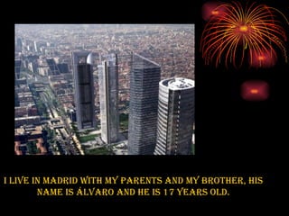 I live in Madrid with my parents and my brother, his name is Álvaro and he is 17 years old. 