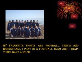 My favourite sports are football, tennis and basketball. I play in a football team and I train three days a week. 