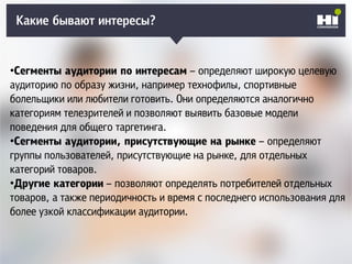 Плохой SMM-геройКакие бывают интересы?
•Сегменты аудитории по интересам – определяют широкую целевую
аудиторию по образу жизни, например технофилы, спортивные
болельщики или любители готовить. Они определяются аналогично
категориям телезрителей и позволяют выявить базовые модели
поведения для общего таргетинга.
•Сегменты аудитории, присутствующие на рынке – определяют
группы пользователей, присутствующие на рынке, для отдельных
категорий товаров.
•Другие категории – позволяют определять потребителей отдельных
товаров, а также периодичность и время с последнего использования для
более узкой классификации аудитории.
 