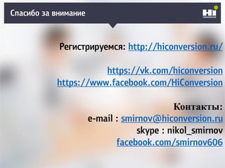 Спасибо за внимание
Регистрируемся: http://hiconversion.ru/
https://vk.com/hiconversion
https://www.facebook.com/HiConversion
Контакты:
e-mail : smirnov@hiconversion.ru
skype : nikol_smirnov
facebook.com/smirnov606
 