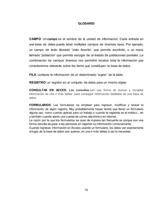 10
GLOSARIO
CAMPO: Un campo es el nombre de la unidad de información. Cada entrada en
una base de datos puede tener múltiples campos de diversos tipos. Por ejemplo,
un campo de texto llamado 'color favorito', que permite escribirlo, o un menú
llamado 'población' que permita escoger de un listado de poblaciones posibles. La
combinación de campos diversos nos permitirá recabar toda la información que
consideremos relevante sobre los ítems que constituyen la base de datos.
FILA: contiene la información de un determinado “sujeto” de la tabla.
REGISTRO: un registro en un conjunto de datos para un mismo objeto
CONSULTAS EN ACCES: Las consultas son una forma de buscar y recopilar
información de una o más tablas para conseguir información detallada de una base de
datos
FORMULARIOS: Los formularios se emplean para ingresar, modificar y revisar la
información de algún registro. Muy probablemente hayas tenido que llenar un formulario
alguna vez, como cuando aplicas para un trabajo o cuando te registras en el médico... ah
y también cuando abres una cuenta de correo electrónico en internet.
La razón por la que los formularios se usan de manera tan frecuente es porque son una
forma sencilla de guiar a las personas en registrar su información correctamente.
Cuando ingresas información en Access usando un formulario, los datos van exactamente
al lugar de la base de datos que quieres, en una o más tablas si así lo necesitas.
 