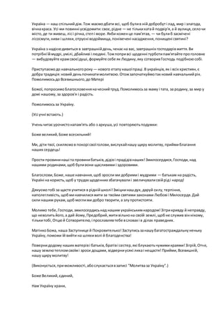 Україна — наш спільнийдім.Тож маємодбати всі, щоб булив ній добробуті лад, мир і злагода,
вічнакраса. Усі ми повинні усвідомити:своє,рідне — не тількихатай подвір'я,а й вулиця,селочи
місто,де ти живеш,лісі річка,степі море.Якби коженце пам'ятав, — чи булиб засмічені
лісосмуги,ниви і шляхи,отруєні водоймища,понівечені насадження,понищені святині?
Україна з надієюдивиться в завтрашнійдень,чекає на вас, завтрашніх господарівжиття.Ви
потрібні їймудрі,умілі,дбайливі і людяні.Тожпопривсі щоденні турботипам'ятайте проголовне
— вибудовуйте храмсвоєїдуші,формуйте себе як Людину,яку сотворивГосподь подібноюсобі.
Приступаємодо навчальногороку — нового етапунашоїпраці.В українців,як і всіх християн,є
добра традиція:новий деньпочинатимолитвою.Отожзапочаткуймотакновий навчальнийрік.
Помолимосьдо Всевишнього,до Матері
Божої, попросимоБлагословенняначеснийтруд.Помолимосьза маму і тата, за родину,за мир у
домі нашому,за здоров'я і радість.
Помолимосьза Україну.
(Усі учні встають.)
Ученьчитає урочистонапам'ять або з аркуша,усі повторяютьподумки:
Боже великий,Боже всесильний!
Ми, діти твої, схиляємов покорі своїголови,вислухайнашу щиру молитву,приймиблагання
наших сердець!
Прости провининаші та провинибатьків,дідіві прадідівнаших!Змилосердися,Господи,над
нашими родинами,щоб буливони щасливими і здоровими.
Благослови,Боже,наше навчання,щоб зросли ми добримиі мудрими — батькам на радість,
Україні на користь,щоб у трудах щоденних збагачувалиі звеличувалисвійріді народ!
Дякуємотобі за щастя учитися в ріднійшколі!Зміцнинашдух,даруй силу,терпіння,
наполегливість,щобминавчилисяжити за твоїми святими законами Любові і Милосердя.Дай
сили нашим рукам,щоб моглими добро творити,а злупротистояти.
Молимо тебе,Господи,змилосердисьнад нашим українськимнародом!Зітрикривду й неправду,
що неволитьйого,а дай йому,Предобрий,житивільнона своїй землі,щобне служив віннікому,
тількитобі,Отцюй Сотворителю,і прославлявтебе всловах і в ділах праведних.
МатінкоБожа, наша Заступнице й Покровителько!Заступисьзанашубагатостраждальнуненьку
Україну,поможи їй вийти на шляхиволі й благоденства!
Повернидодому наших матеріві батьків,братіві сестер,які блукаютьчужимикраями!Зігрій,Отче,
нашу землютепломсвоїмі зроси дощами, відверниусякі лихаі нещастя! Прийми,Всевишній,
нашу щирумолитву!
(Виконується,приможливості,абослухаєтьсявзаписі "Молитваза Україну".)
Боже Великий,єдиний,
Нам Україну храни,
 