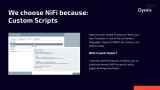 We choose NiFi because: 

Custom Scripts
Have you ever lacked Processors? Write your
own Processor in one of the convenient
languages: Clojure, ECMAScript, Groovy, Lua,
Python, Ruby.


Will it work faster?


I rewrote some Processors in Python just to
substitute several NiFi Processors and it
began working even faster...

 