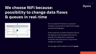 WechooseNiFibecause:
possibilitytochangedataflows
&queuesinreal-time

You can stop the Processor or a group of
Processors at any time to make some changes
and start working again.


At the same time, all other Processors that do
not depend on the shutdown will continue
working. This allows you to stop those
Processors that have errors or if just some
changes are required.


All messages will be added to the NiFi queue
 