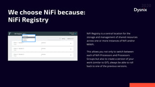We choose NiFi because: 

NiFi Registry


NiFi Registry is a central location for the
storage and management of shared resources
across one or more instances of NiFi and/or
MiNiFi.


This allows you not only to switch between
each of NiFi Processors and Processors
Groups but also to create a version of your
work (similar to GIT), always be able to roll
back to one of the previous versions.

 