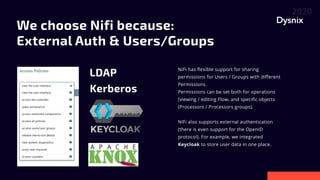 We choose Nifi because:
External Auth & Users/Groups
NiFi has flexible support for sharing
permissions for Users / Groups with different
Permissions.

Permissions can be set both for operations
(viewing / editing Flow, and specific objects
(Processors / Processors groups).


NiFi also supports external authentication
(there is even support for the OpenID
protocol). For example, we integrated
Keycloak to store user data in one place.
LDAP
Kerberos

 