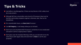 Tips & Tricks
Use Kafka or any Message Bus. If there are any failures in NiFi, safety must
be in any concern.
Although NiFi has a visual editor and a bunch of Processors they must be
built by a technically competent engineer, otherwise, data flow can be
destabilized.
For unpredictable inputs, use Rate Limit Processor.
Use NiFi Registry - it will always allow you to roll back!
Don’t try to use only Native NiFi Processors: sometimes it's too complicated
and easier to write a couple of lines in Python.
Don’t gloss over the mistakes! Working in NiFi you can deal with errors the
same way as with regular data and send them to Slack or use for your
purposes.
 
