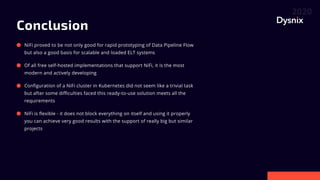 Conclusion
NiFi proved to be not only good for rapid prototyping of Data Pipeline Flow
but also a good basis for scalable and loaded ELT systems
Of all free self-hosted implementations that support NiFi, it is the most
modern and actively developing
Configuration of a NiFi cluster in Kubernetes did not seem like a trivial task
but after some difficulties faced this ready-to-use solution meets all the
requirements
NiFi is flexible - it does not block everything on itself and using it properly
you can achieve very good results with the support of really big but similar
projects
 