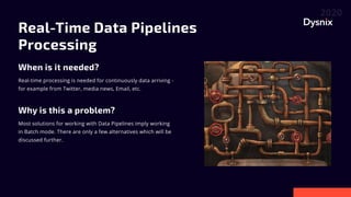 Real-Time Data Pipelines
Processing

When is it needed?
Why is this a problem?
Real-time processing is needed for continuously data arriving -
for example from Twitter, media news, Email, etc.
Most solutions for working with Data Pipelines imply working
in Batch mode. There are only a few alternatives which will be
discussed further.
 