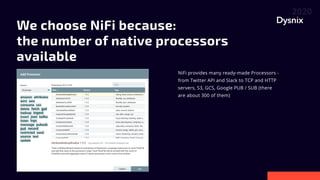 We choose NiFi because: 

the number of native processors
available
NiFi provides many ready-made Processors -
from Twitter API and Slack to TCP and HTTP
servers, S3, GCS, Google PUB / SUB (there
are about 300 of them)
 