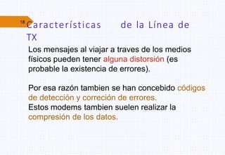 18
Características de la Línea de
TX
Los mensajes al viajar a traves de los medios
físicos pueden tener alguna distorsión (es
probable la existencia de errores).
Por esa razón tambien se han concebido códigos
de detección y correción de errores.
Estos modems tambien suelen realizar la
compresión de los datos.
 