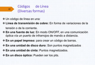 22
❖Un código de línea en una:
❖Línea de transmisión de cobre: En forma de variaciones de la
tensión o de la corriente.
❖En una fuente de luz: En modo ON/OFF, en una comunicación
óptica vía un puerto de infrarrojos de mando a distancia.
❖En un papel impreso: para crear un código de barras.
❖En una unidad de disco duro: Son puntos magnetizados
❖En una unidad de cinta: Puntos magnetizados.
❖En un disco óptico: Pueden ser los pits.
Códigos de Línea
(Diversas formas)
 