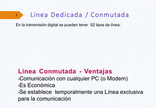 3 Línea Dedicada / Conmutada
Línea Conmutada - Ventajas
•Comunicación con cualquier PC (o Modem)
•Es Económica
•Se establece temporalmente una Línea exclusiva
para la comunicación
En la transmisión digital se pueden tener 02 tipos de línea:
 