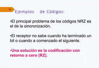 32
Ejemplos de Códigos:
•El principal problema de los códigos NRZ es
el de la sincronización.
•El receptor no sabe cuando ha terminado un
bit o cuando a comenzado el siguiente.
•Una solución es la codificación con
retorno a cero (RZ).
 