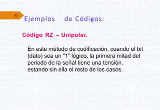 33
Código RZ – Unipolar.
En este método de codificación, cuando el bit
(dato) sea un “1” lógico, la primera mitad del
periodo de la señal tiene una tensión,
estando sin ella el resto de los casos.
Ejemplos de Códigos:
 