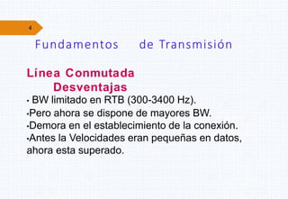 4
Fundamentos de Transmisión
Línea Conmutada
Desventajas
• BW limitado en RTB (300-3400 Hz).
•Pero ahora se dispone de mayores BW.
•Demora en el establecimiento de la conexión.
•Antes la Velocidades eran pequeñas en datos,
ahora esta superado.
 