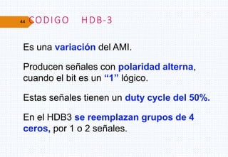 44 CODIGO HDB-3
Es una variación del AMI.
Producen señales con polaridad alterna,
cuando el bit es un “1” lógico.
Estas señales tienen un duty cycle del 50%.
En el HDB3 se reemplazan grupos de 4
ceros, por 1 o 2 señales.
 