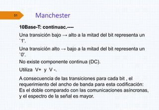 Manchester
10Base-T: continuac.----
Una transición bajo → alto a la mitad del bit representa un
`1'.
Una transición alto → bajo a la mitad del bit representa un
`0'.
No existe componente continua (DC).
Utiliza V+ y V -.
A consecuencia de las transiciones para cada bit , el
requerimiento del ancho de banda para esta codificación:
Es el doble comparado con las comunicaciones asíncronas,
y el espectro de la señal es mayor.
51
 