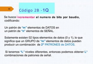 55
ncrementar el numero de bits por baudio,
codificando:
Un patrón de “m” elementos de DATOS en
un patrón de “n” elementos de SEÑAL.
Solamente existen 02 tipos elementos de datos (0 y 1), lo que
significa que un GRUPO de “m” elementos de datos pueden
producir un combinación de 2m
PATRONES de DATOS.
Si tenemos “L” niveles diferentes, entonces podemos obtener Ln
combinaciones de patrones de señal.
Código 2B -1Q
Se busca i
 