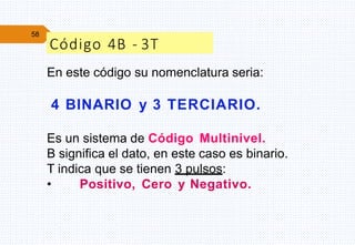 58
Código 4B - 3T
En este código su nomenclatura seria:
4 BINARIO y 3 TERCIARIO.
Es un sistema de Código Multinivel.
B significa el dato, en este caso es binario.
T indica que se tienen 3 pulsos:
• Positivo, Cero y Negativo.
 