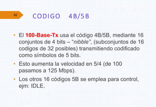 CODIGO 4B/5B
• El 100-Base-Tx usa el código 4B/5B, mediante 16
conjuntos de 4 bits – “nibble”, (subconjuntos de 16
codigos de 32 posibles) transmitiendo codificado
como símbolos de 5 bits.
• Esto aumenta la velocidad en 5/4 (de 100
pasamos a 125 Mbps).
• Los otros 16 códigos 5B se emplea para control,
ejm: IDLE.
62
 