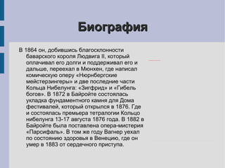 Биография В 1864 он, добившись благосклонности баварского короля Людвига II, который оплачивал его долги и поддерживал его и дальше, переехал в Мюнхен, где написал комическую оперу «Нюрнбергские мейстерзингеры» и две последние части Кольца Нибелунга: «Зигфрид» и «Гибель богов». В 1872 в Байройте состоялась укладка фундаментного камня для Дома фестивалей, который открылся в 1876. Где и состоялась премьера тетралогии Кольцо нибелунга 13-17 августа 1876 года. В 1882 в Байройте была поставлена опера-мистерия «Парсифаль». В том же году Вагнер уехал по состоянию здоровья в Венецию, где он умер в 1883 от сердечного приступа. 