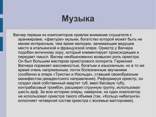 Музыка Вагнер первым из композиторов привлек внимание слушателя к аранжировке, «фактуре» музыки, богатство которой может быть не менее интересным, чем яркие мелодии, занимающие ведущее место в итальянской и французской опере. Оркестр у Вагнера подобен античному хору, который комментирует происходящее и передает смысл. Вагнер необыкновенно возвысил роль оркестра. Он был большим мастером оркестрового колорита. Гармония Вагнера поражает массивностью, богатым и изысканным, но в то же время очень напряженным, почти болезненным звучанием (особенно в опере «Тристан и Изольда», ставшей своеобразным манифестом декадентского направления). Реформируя оркестр, он создал свой собственный квартет туб, ввел басовую тубу, контрабасовый тромбон, расширил струнную группу, использовал шесть арф. За всю историю оперы, наверное, ни один композитор не использовал оркестра такого объема (так, «Кольцо нибелунга» исполняет четверной состав оркестра с восемью валторнами). 