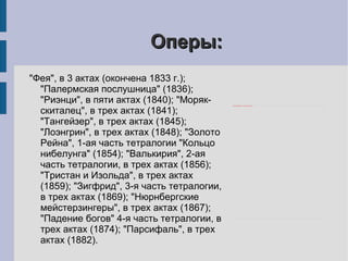 Оперы: "Фея", в 3 актах (окончена 1833 г.); "Палермская послушница" (1836); "Риэнци", в пяти актах (1840); "Моряк-скиталец", в трех актах (1841); "Тангейзер", в трех актах (1845); "Лоэнгрин", в трех актах (1848); "Золото Рейна", 1-ая часть тетралогии "Кольцо нибелунга" (1854); "Валькирия", 2-ая часть тетралогии, в трех актах (1856); "Тристан и Изольда", в трех актах (1859); "Зигфрид", 3-я часть тетралогии, в трех актах (1869); "Нюрнбергские мейстерзингеры", в трех актах (1867); "Падение богов" 4-я часть тетралогии, в трех актах (1874); "Парсифаль", в трех актах (1882). 