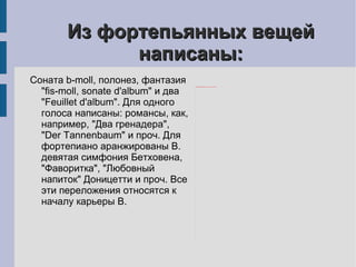 Из фортепьянных вещей написаны: Соната b-moll, полонез, фантазия "fis-moll, sonate d'album" и два "Feuillet d'album". Для одного голоса написаны: романсы, как, например, "Два гренадера", "Der Tannenbaum" и проч. Для фортепиано аранжированы В. девятая симфония Бетховена, "Фаворитка", "Любовный напиток" Доницетти и проч. Все эти переложения относятся к началу карьеры В. 