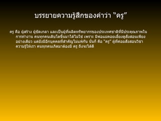 บรรยายความรู้สึกของคำว่า  “ ครู ” ครู คือ ผู้สร้าง ผู้ขัดเกลา และเป็นผู้ที่ผลิตทรัพยากรของประเทศชาติที่มีประคุณภาพในการทำงาน คนทุกคนเติบโตขึ้นมาได้ไม่ใช่ เพราะ มีพ่อแม่คอยเลี้ยงดูสั่งสอนเพียงอย่างเดียว แต่ยังมีอีกบุคคลที่สำคัญไม่แพ้กัน นั่นก็ คือ  “ ครู ”  ผู้ที่ค่อยสั่งสอนวิชาความรู้ให้เรา คนทุกคนเกิดมาต้องมี ครู ถึงจะได้ดี  