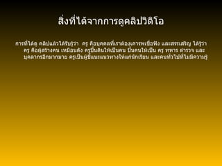 สิ่งที่ได้จากการดูคลิปวิดิโอ การที่ได้ดู คลิปแล้วได้รับรู้ว่า  ครู คือบุคคลที่เราต้องเคารพเชื่อฟัง และสรรเสริญ ได้รู้ว่า ครู คือผู้สร้างคน เหมือนดัง ครูปั้นดินให้เป็นคน ปั้นคนให้เป็น ครู ทหาร ตำรวจ และบุคลากรอีกมากมาย ครูเป็นผู้ชี้แนะแนวทางให้แก่นักเรียน   และคนทั่วไปที่ไม่มีความรู้ 