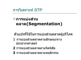 การวิเคราะห์  STP การแบ่งส่วนตลาด ( Segmentation ) ตัวแปรที่ใช้ในการแบ่งส่วนตลาดผู้บริโภค  1  การแบ่งส่วนตลาดตามลักษณะทางประชากรศาสตร์  2  การแบ่งส่วนตลาดตามจิตนิสัย  3  การแบ่งส่วนตลาดตามพฤติกรรม  